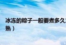 冰冻的粽子一般要煮多久才熟（冰冻的粽子一般要煮多久才熟）