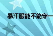 暴汗服能不能穿一天（暴汗服能减肥吗）