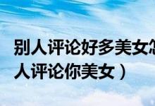 别人评论好多美女怎么回复（怎样机智回复别人评论你美女）