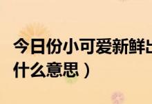 今日份小可爱新鲜出炉的意思（今日份可爱是什么意思）