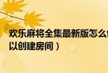 欢乐麻将全集最新版怎么创建房间（手机麻将游戏哪一个可以创建房间）