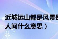 近城远山都是风景是什么意思（近城远山都是人间什么意思）