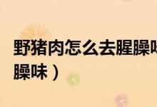 野猪肉怎么去腥臊味和保存（野猪肉怎么去腥臊味）