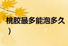 桃胶最多能泡多久（桃胶最多可以泡多长时间）