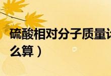 硫酸相对分子质量计算（硫酸相对分子质量怎么算）