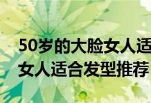50岁的大脸女人适合什么发型（50岁的大脸女人适合发型推荐）