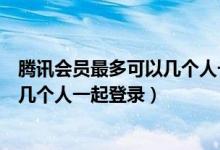 腾讯会员最多可以几个人一起登录微信（腾讯会员最多可以几个人一起登录）