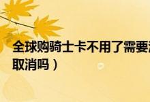 全球购骑士卡不用了需要注销吗（全球购骑士卡下单了可以取消吗）