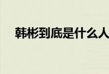 韩彬到底是什么人（韩彬到底是什么人）