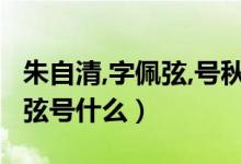 朱自清,字佩弦,号秋实,现代著名（朱自清字佩弦号什么）