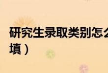 研究生录取类别怎么填（研究生录取类别怎么填）