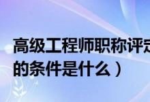 高级工程师职称评定条件（评高级工程师职称的条件是什么）