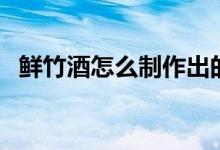 鲜竹酒怎么制作出的（自制鲜竹酒怎么做）