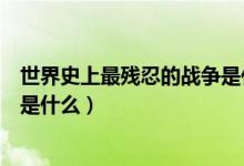 世界史上最残忍的战争是什么(世界公认最惨烈的十大战役是什么)