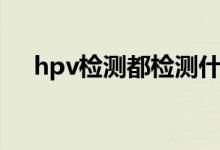 hpv检测都检测什么（hpv检测是什么）