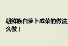朝鲜族白萝卜咸菜的做法大全窍门（朝鲜族的白萝卜咸菜怎么做）