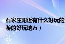 石家庄附近有什么好玩的地方（石家庄周边有哪些适合一日游的好玩地方）