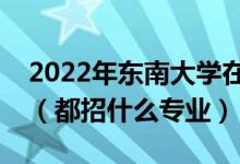 2022年东南大学在江苏招生计划及招生人数（都招什么专业）