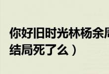 你好旧时光林杨余周周米乔（你好旧时光米乔结局死了么）