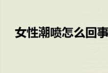 女性潮喷怎么回事(女性潮喷怎么回事)
