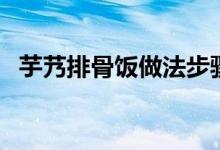 芋艿排骨饭做法步骤（芋艿排骨饭如何做）