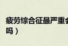 疲劳综合征最严重会怎么样（疲劳综合症严重吗）