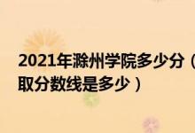 2021年滁州学院多少分（高考多少分能上滁州学院2021录取分数线是多少）