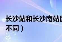 长沙站和长沙南站区别（长沙站和长沙南站的不同）