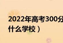 2022年高考300分左右能上哪些大学（能上什么学校）