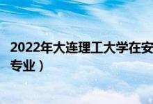 2022年大连理工大学在安徽招生计划及招生人数（都招什么专业）