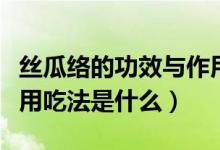 丝瓜络的功效与作用吃法（丝瓜络的功效与作用吃法是什么）