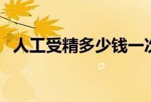 人工受精多少钱一次(人工受精需要费用)