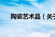 陶瓷艺术品（关于陶瓷艺术品的介绍）