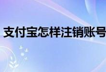 支付宝怎样注销账号（注销支付宝注意事项）