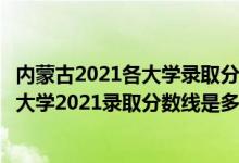 内蒙古2021各大学录取分数线（高考多少分能上内蒙古工业大学2021录取分数线是多少）