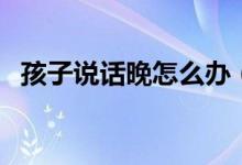 孩子说话晚怎么办（宝宝说话太晚怎么办）