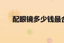 配眼镜多少钱最合理(配眼镜多少钱)