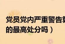 党员党内严重警告算违纪吗（开除党籍是党内的最高处分吗）