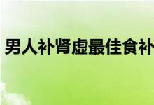 男人补肾虚最佳食补（男人肾虚吃什么食补）