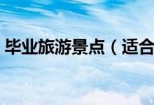 毕业旅游景点（适合毕业游去的景点有哪些）