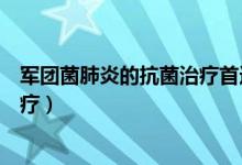 军团菌肺炎的抗菌治疗首选(军团菌肺炎首选哪种抗生素治疗)