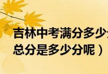 吉林中考满分多少分2021（今年吉林省中考总分是多少分呢）