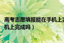 高考志愿填报能在手机上完成吗（2022高考填志愿可以在手机上完成吗）