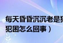 每天昏昏沉沉老是犯困是怎么回事（每天老是犯困怎么回事）