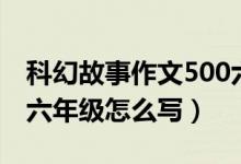 科幻故事作文500六年级（科幻故事作文500六年级怎么写）