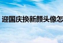 迎国庆换新颜头像怎么不能弄了（怎么弄啊）