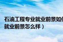 石油工程专业就业前景如何（2022石油工程专业就业方向及就业前景怎么样）