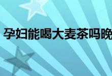 孕妇能喝大麦茶吗晚期（孕妇能喝大麦茶吗）