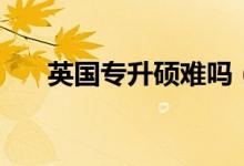 英国专升硕难吗（英国专升硕难不难）