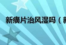 新癀片治风湿吗（新癀片治疗痛风管用吗）